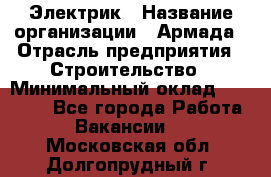 Электрик › Название организации ­ Армада › Отрасль предприятия ­ Строительство › Минимальный оклад ­ 18 000 - Все города Работа » Вакансии   . Московская обл.,Долгопрудный г.